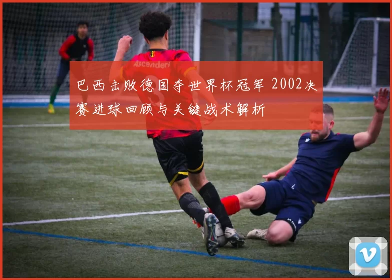 巴西击败德国夺世界杯冠军 2002决赛进球回顾与关键战术解析