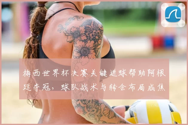 梅西世界杯决赛关键进球帮助阿根廷夺冠，球队战术与转会布局成焦点