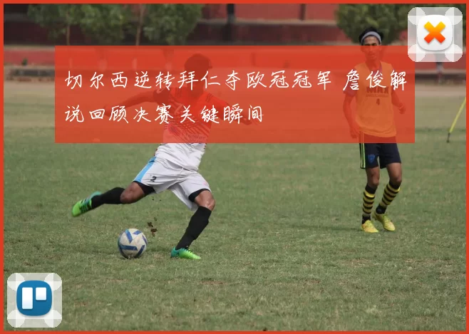 切尔西逆转拜仁夺欧冠冠军 詹俊解说回顾决赛关键瞬间