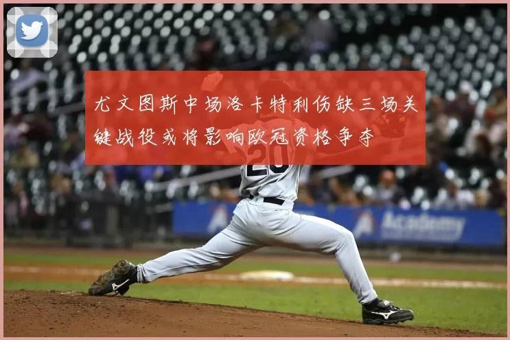 尤文图斯中场洛卡特利伤缺三场关键战役或将影响欧冠资格争夺