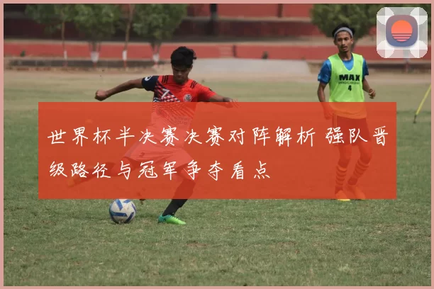 世界杯半决赛决赛对阵解析 强队晋级路径与冠军争夺看点