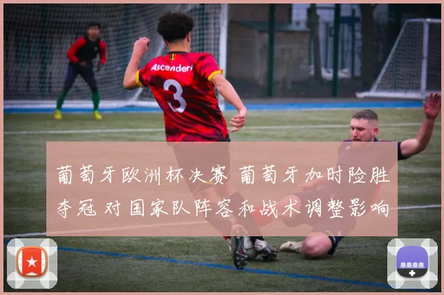 葡萄牙欧洲杯决赛 葡萄牙加时险胜夺冠 对国家队阵容和战术调整影响