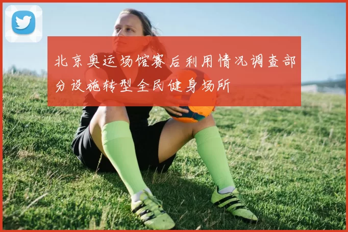 北京奥运场馆赛后利用情况调查部分设施转型全民健身场所