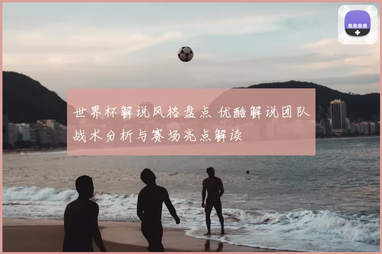 世界杯解说风格盘点 优酷解说团队战术分析与赛场亮点解读