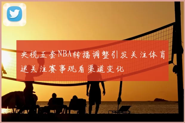 央视五套NBA转播调整引发关注体育迷关注赛事观看渠道变化