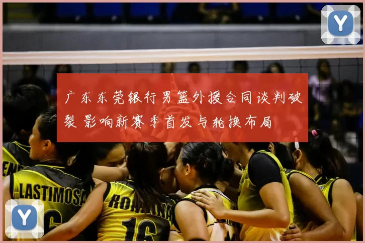 广东东莞银行男篮外援合同谈判破裂 影响新赛季首发与轮换布局