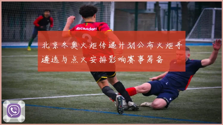 北京冬奥火炬传递计划公布火炬手遴选与点火安排影响赛事筹备