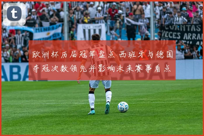 欧洲杯历届冠军盘点 西班牙与德国夺冠次数领先并影响未来赛事看点