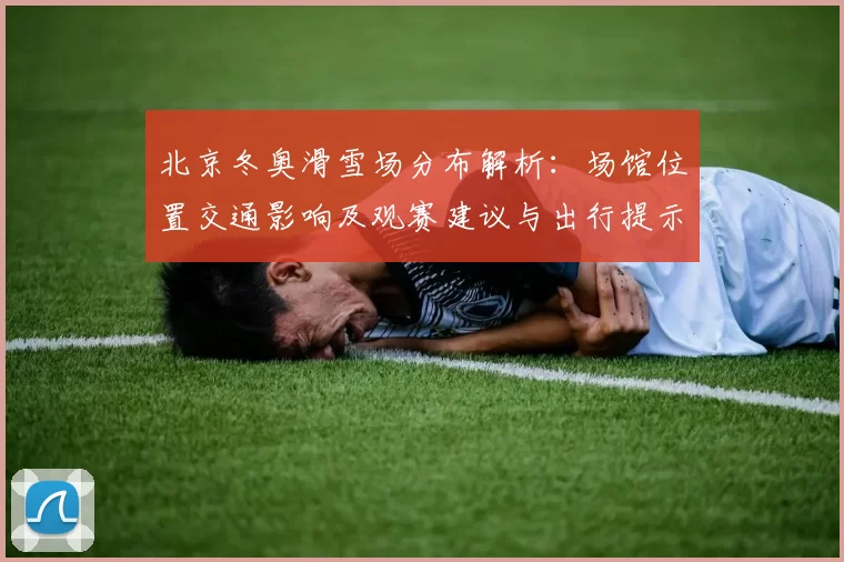 北京冬奥滑雪场分布解析：场馆位置交通影响及观赛建议与出行提示