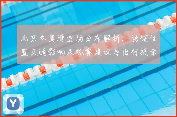 北京冬奥滑雪场分布解析：场馆位置交通影响及观赛建议与出行提示
