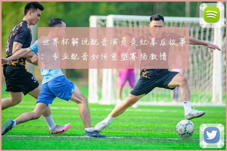 世界杯解说配音演员走红幕后故事：专业配音如何重塑赛场激情