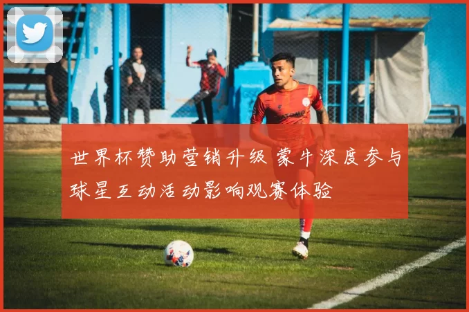 世界杯赞助营销升级 蒙牛深度参与球星互动活动影响观赛体验