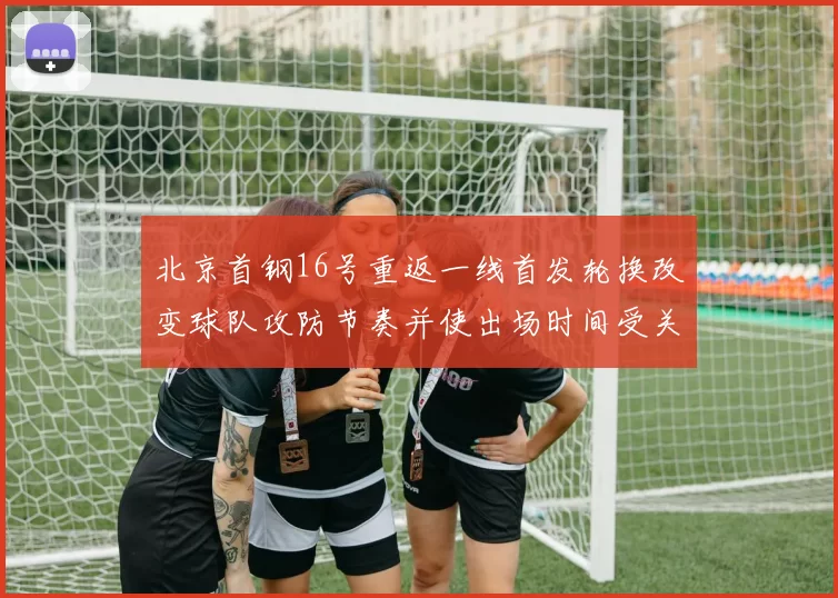 北京首钢16号重返一线首发轮换改变球队攻防节奏并使出场时间受关注