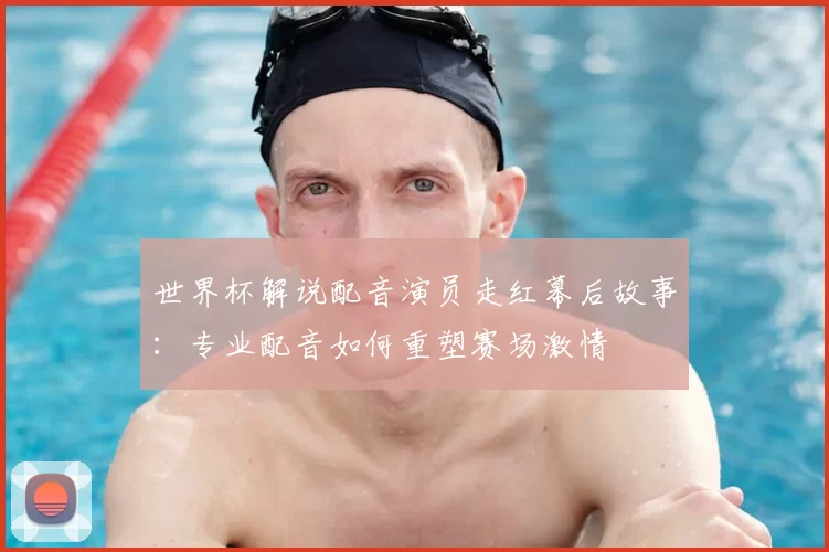世界杯解说配音演员走红幕后故事：专业配音如何重塑赛场激情