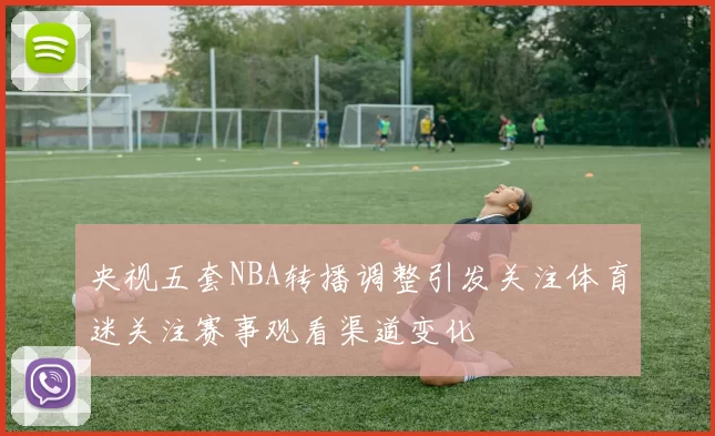 央视五套NBA转播调整引发关注体育迷关注赛事观看渠道变化